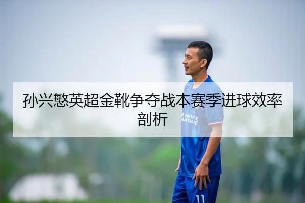 孙兴慜英超金靴争夺战本赛季进球效率剖析